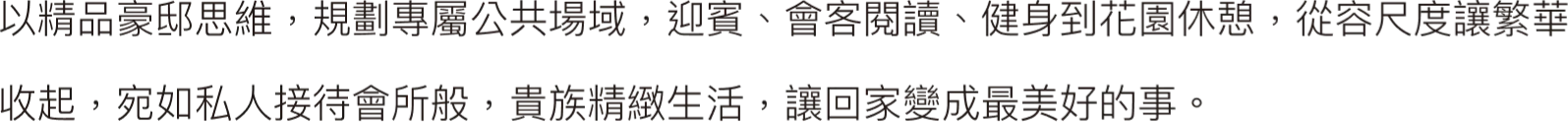 以精品豪邸思維，規劃專屬公共場域，迎賓、會客 閱讀、健身到花園休憩，從容尺度讓繁華收起，宛 如私人接待會所般，貴族精緻生活，讓回家變成最 美好的事。